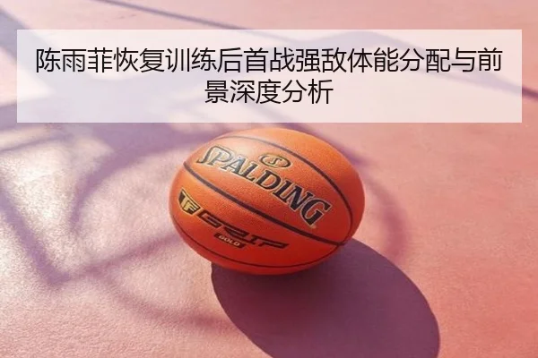陈雨菲恢复训练后首战强敌体能分配与前景深度分析